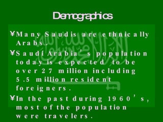 Demographics Many Saudis are ethnically Arabs. Saudi Arabia’s population today is expected  to be over 27 million including 5.5 million resident foreigners. In the past during 1960’s, most of the population were travelers. Because of rapid economic growth, more than 95% of the population are now settled.  