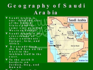 Geography of Saudi Arabia Saudi Arabia is one- third the size of the United States and the same size as all of Western Europe.  Saudi Arabia is the crossroads of three continents: Europe, Asia, and Africa. It extends from the Red Sea on the west to the Arabian Gulf in the east. To the north it borders on Jordon, Iraq, and Kuwait. To the south, it borders Yemen and Oman.   