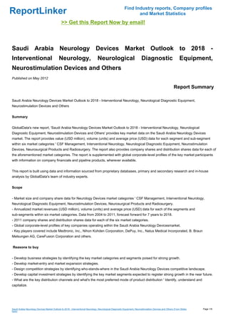 Find Industry reports, Company profiles
ReportLinker                                                                                                     and Market Statistics
                                              >> Get this Report Now by email!



Saudi Arabia Neurology Devices Market Outlook to 2018 -
Interventional                              Neurology,                          Neurological                              Diagnostic                          Equipment,
Neurostimulation Devices and Others
Published on May 2012

                                                                                                                                                        Report Summary

Saudi Arabia Neurology Devices Market Outlook to 2018 - Interventional Neurology, Neurological Diagnostic Equipment,
Neurostimulation Devices and Others


Summary


GlobalData's new report, 'Saudi Arabia Neurology Devices Market Outlook to 2018 - Interventional Neurology, Neurological
Diagnostic Equipment, Neurostimulation Devices and Others' provides key market data on the Saudi Arabia Neurology Devices
market. The report provides value (USD million), volume (units) and average price (USD) data for each segment and sub-segment
within six market categories ' CSF Management, Interventional Neurology, Neurological Diagnostic Equipment, Neurostimulation
Devices, Neurosurgical Products and Radiosurgery. The report also provides company shares and distribution shares data for each of
the aforementioned market categories. The report is supplemented with global corporate-level profiles of the key market participants
with information on company financials and pipeline products, wherever available.


This report is built using data and information sourced from proprietary databases, primary and secondary research and in-house
analysis by GlobalData's team of industry experts.


Scope


- Market size and company share data for Neurology Devices market categories ' CSF Management, Interventional Neurology,
Neurological Diagnostic Equipment, Neurostimulation Devices, Neurosurgical Products and Radiosurgery.
- Annualized market revenues (USD million), volume (units) and average price (USD) data for each of the segments and
sub-segments within six market categories. Data from 2004 to 2011, forecast forward for 7 years to 2018.
- 2011 company shares and distribution shares data for each of the six market categories.
- Global corporate-level profiles of key companies operating within the Saudi Arabia Neurology Devicesmarket.
- Key players covered include Medtronic, Inc., Nihon Kohden Corporation, DePuy, Inc., Natus Medical Incorporated, B. Braun
Melsungen AG, CareFusion Corporation and others.


Reasons to buy


- Develop business strategies by identifying the key market categories and segments poised for strong growth.
- Develop market-entry and market expansion strategies.
- Design competition strategies by identifying who-stands-where in the Saudi Arabia Neurology Devices competitive landscape.
- Develop capital investment strategies by identifying the key market segments expected to register strong growth in the near future.
- What are the key distribution channels and what's the most preferred mode of product distribution ' Identify, understand and
capitalize.




Saudi Arabia Neurology Devices Market Outlook to 2018 - Interventional Neurology, Neurological Diagnostic Equipment, Neurostimulation Devices and Others (From Slides   Page 1/9
hare)
 