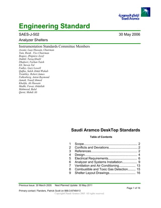 Engineering Standard
SAES-J-502 30 May 2006
Analyzer Shelters
Instrumentation Standards Committee Members
Awami, Luay Hussain, Chairman
Tuin, Rienk , Vice Chairman
Bogusz, Zbigniew Jozef
Dakhil, Tareq Khalil
Dhafeeri, Farhan Taieh
Ell, Steven Tal
Fadley, Gary Lowell
Qaffas, Saleh Abdal Wahab
Trembley, Robert James
Falkenberg, Anton Raymond
Jumah, Yousif Ahmed
Khalifa, Ali Hussain
Madhi, Fawaz Abdullah
Mahmood, Balal
Qarni, Mahdi Ali
Saudi Aramco DeskTop Standards
Table of Contents
1 Scope............................................................. 2
2 Conflicts and Deviations................................. 2
3 References..................................................... 2
4 Design............................................................ 4
5 Electrical Requirements................................. 6
6 Analyzer and Systems Installation................. 9
7 Ventilation and Air Conditioning................... 13
8 Combustible and Toxic Gas Detection......... 15
9 Shelter Layout Drawings.............................. 16
Previous Issue: 30 March 2005 Next Planned Update: 30 May 2011
Page 1 of 16
Primary contact: Flanders, Patrick Scott on 966-3-8746413
Copyright©Saudi Aramco 2005. All rights reserved.
 