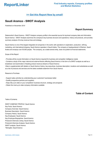 Find Industry reports, Company profiles
ReportLinker                                                                      and Market Statistics



                                >> Get this Report Now by email!

Saudi Aramco - SWOT Analysis
Published on November 2010

                                                                                                             Report Summary

Datamonitor's Saudi Aramco - SWOT Analysis company profile is the essential source for top-level company data and information.
Saudi Aramco - SWOT Analysis examines the company's key business structure and operations, history and products, and provides
summary analysis of its key revenue lines and strategy.


Saudi Aramco is one of the largest integrated oil companies in the world, with operations in exploration, production, refining,
marketing, and international shipping. Saudi Aramco operates in Saudi Arabia. The company is headquartered in Dhahran, Saudi
Arabia and employs over 55,000 people. The company, as a state-owned entity, does not publish its financial statements.


Scope of the Report


- Provides all the crucial information on Saudi Aramco required for business and competitor intelligence needs
- Contains a study of the major internal and external factors affecting Saudi Aramco in the form of a SWOT analysis as well as a
breakdown and examination of leading product revenue streams of Saudi Aramco
-Data is supplemented with details on Saudi Aramco history, key executives, business description, locations and subsidiaries as well
as a list of products and services and the latest available statement from Saudi Aramco


Reasons to Purchase


- Support sales activities by understanding your customers' businesses better
- Qualify prospective partners and suppliers
- Keep fully up to date on your competitors' business structure, strategy and prospects
- Obtain the most up to date company information available




                                                                                                             Table of Content

Table of Contents:


SWOT COMPANY PROFILE: Saudi Aramco
Key Facts: Saudi Aramco
Company Overview: Saudi Aramco
Business Description: Saudi Aramco
Company History: Saudi Aramco
Key Employees: Saudi Aramco
Key Employee Biographies: Saudi Aramco
Products & Services Listing: Saudi Aramco
Products & Services Analysis: Saudi Aramco
SWOT analysis: Saudi Aramco
*Strengths: Saudi Aramco



Saudi Aramco - SWOT Analysis                                                                                                      Page 1/4
 