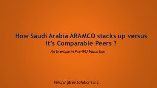 How Saudi Arabia ARAMCO stacks up versus
it’s Comparable Peers ?
An Exercise in Pre-IPO Valuation
Perchingtree Solutions Inc.
 