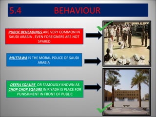 5.4  BEHAVIOUR PUBLIC BEHEADINGS  ARE VERY COMMON IN SAUDI ARABIA . EVEN FOREIGNERS ARE NOT SPARED DEERA SQAURE  OR FAMOUSLY KNOWN AS  CHOP CHOP SQAURE  IN RIYADH IS PLACE FOR PUNISHMENT IN FRONT OF PUBLIC MUTTAWA  IS THE MORAL POLICE OF SAUDI ARABIA  