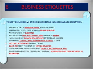 6  BUSINESS ETIQUETTES THINGS TO REMEMBER WHEN GOING FOR MEETING IN SAUDI ARABIA FOR FIRST TIME :- ENCOUNTER LOT OF  UNKNOWN PEOPLE  IN MEETING ROOM GREET ELDERLY PEOPLE FIRST  BY SAYING  SALAAM ALAYKUM MEETING WILL BE AT  SLOW PACE  MEETING CAN BE  INTRUPTED SEVERAL TIMES  BECAUSE OF  PRAYER  SAUDI PEOPLE LIKE  BUILDING RELATIONSHIPS  BEFORE DOING BUSINESS DON’T BRING  ALCOHOL, PORK, PERFUMES WITH ALCOHOL  AS GIFTS GIFTS WILL BE UN-PACKED  IN FRONT OF YOU  DON’T  ASK  ABOUT THE HEALTH OF  WIFE OR DAUGHTER  DON’T TALK ABOUT ISRAEL AND WOMEN .  SPORTS IS AN APPROPRIATE TOPIC DON’T SCHEDULE MEETING FOR THURSDAY OR FRIDAY .  WORKING DAYS ARE FROM SATURDAY TO WEDNESDAY 