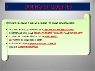 7  DINING ETIQUETTES   REMEMBER FOLLOWING THINGS WHILE GOING FOR DINING IN SAUDI ARABIA:- YOU MAY BE CALLED TO DINE AT A  SAUDI HOME OR RESTAURANT RESTAURANT WILL HAVE  SEPARATE ROOMS  FOR  FAMILY  AND  SINGLE MEN  ALWAYS EAT AND PASS FOOD WITH  RIGHT HAND  LEFT HAND  IS CONSIDERED DIRTY BE PREPARED FOR  MASSIVE AMOUNT OF FOOD FOOD IS  EATEN WITH HANDS 