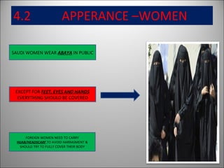 4.2  APPERANCE –WOMEN SAUDI WOMEN WEAR  ABAYA  IN PUBLIC FOREIGN WOMEN NEED TO CARRY  HIJAB/HEADSCARF  TO AVOID HARRASMENT & SHOULD TRY TO FULLY COVER THEIR BODY EXCEPT FOR  FEET, EYES AND HANDS  EVERYTHING SHOULD BE COVERED 