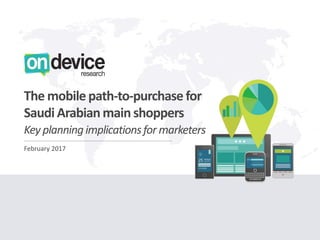 LONDON - SINGAPORE - DUBAI
OnDeviceResearch.com
LONDON - SINGAPORE - DUBAI
OnDeviceResearch.com
February 2017
The mobile path-to-purchase for
Saudi Arabianmain shoppers
Key planningimplicationsfor marketers
 