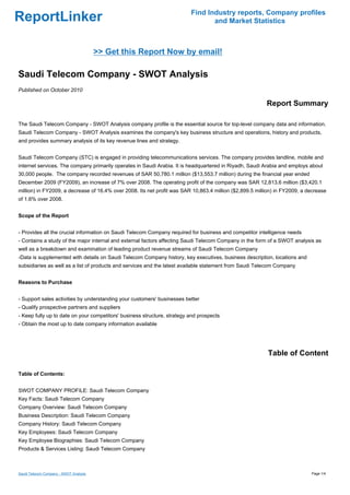 Find Industry reports, Company profiles
ReportLinker                                                                     and Market Statistics



                                        >> Get this Report Now by email!

Saudi Telecom Company - SWOT Analysis
Published on October 2010

                                                                                                         Report Summary

The Saudi Telecom Company - SWOT Analysis company profile is the essential source for top-level company data and information.
Saudi Telecom Company - SWOT Analysis examines the company's key business structure and operations, history and products,
and provides summary analysis of its key revenue lines and strategy.


Saudi Telecom Company (STC) is engaged in providing telecommunications services. The company provides landline, mobile and
internet services. The company primarily operates in Saudi Arabia. It is headquartered in Riyadh, Saudi Arabia and employs about
30,000 people. The company recorded revenues of SAR 50,780.1 million ($13,553.7 million) during the financial year ended
December 2009 (FY2009), an increase of 7% over 2008. The operating profit of the company was SAR 12,813.6 million ($3,420.1
million) in FY2009, a decrease of 16.4% over 2008. Its net profit was SAR 10,863.4 million ($2,899.5 million) in FY2009, a decrease
of 1.6% over 2008.


Scope of the Report


- Provides all the crucial information on Saudi Telecom Company required for business and competitor intelligence needs
- Contains a study of the major internal and external factors affecting Saudi Telecom Company in the form of a SWOT analysis as
well as a breakdown and examination of leading product revenue streams of Saudi Telecom Company
-Data is supplemented with details on Saudi Telecom Company history, key executives, business description, locations and
subsidiaries as well as a list of products and services and the latest available statement from Saudi Telecom Company


Reasons to Purchase


- Support sales activities by understanding your customers' businesses better
- Qualify prospective partners and suppliers
- Keep fully up to date on your competitors' business structure, strategy and prospects
- Obtain the most up to date company information available




                                                                                                          Table of Content

Table of Contents:


SWOT COMPANY PROFILE: Saudi Telecom Company
Key Facts: Saudi Telecom Company
Company Overview: Saudi Telecom Company
Business Description: Saudi Telecom Company
Company History: Saudi Telecom Company
Key Employees: Saudi Telecom Company
Key Employee Biographies: Saudi Telecom Company
Products & Services Listing: Saudi Telecom Company



Saudi Telecom Company - SWOT Analysis                                                                                       Page 1/4
 