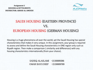 SAUDI HOUSING (EASTERN PROVINCE)
VS.
EUROPEAN HOUSING (GERMAN HOUSING)
Assignment 1
HOUSING & SETTELMENTS
INSTRUCTOR: ABOOD AL AMOUDI
SADEQ ALASLAMI -2130009386
OMAR BAYUOSEF -2130009789
Housing is a huge phenomena all over the world, yet the Saudi Housing has special
characteristics that makes it very unique. In this assignment, your group is required
to assess and define the Saudi Housing characteristics in ONE region only such as
Riyadh region. Then make a comparison ( similarity and differences) with any
housing characteristics internationally (from your choice).
 