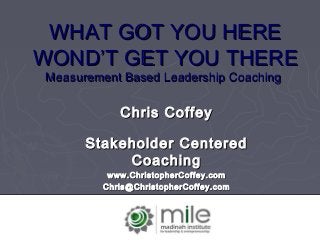 WHAT GOT YOU HEREWHAT GOT YOU HERE
WONDWOND’T GET YOU THERE’T GET YOU THERE
Measurement Based Leadership CoachingMeasurement Based Leadership Coaching
Chris CoffeyChris Coffey
Stakeholder CenteredStakeholder Centered
CoachingCoaching
www.ChristopherCoffey.comwww.ChristopherCoffey.com
Chris@ChristopherCoffey.comChris@ChristopherCoffey.com
 