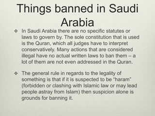 Things banned in Saudi
Arabia

 In Saudi Arabia there are no specific statutes or

laws to govern by. The sole constitution that is used
is the Quran, which all judges have to interpret
conservatively. Many actions that are considered
illegal have no actual written laws to ban them – a
lot of them are not even addressed in the Quran.
 The general rule in regards to the legality of

something is that if it is suspected to be “haram”
(forbidden or clashing with Islamic law or may lead
people astray from Islam) then suspicion alone is
grounds for banning it.

 