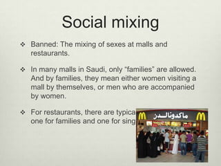 Social mixing
 Banned: The mixing of sexes at malls and

restaurants.
 In many malls in Saudi, only “families” are allowed.

And by families, they mean either women visiting a
mall by themselves, or men who are accompanied
by women.
 For restaurants, there are typically two sections:

one for families and one for singles.

 