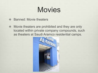 Movies
 Banned: Movie theaters
 Movie theaters are prohibited and they are only

located within private company compounds, such
as theaters at Saudi Aramco residential camps.

 