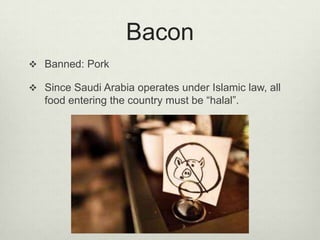 Bacon
 Banned: Pork
 Since Saudi Arabia operates under Islamic law, all

food entering the country must be “halal”.

 
