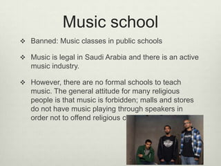 Music school
 Banned: Music classes in public schools
 Music is legal in Saudi Arabia and there is an active

music industry.
 However, there are no formal schools to teach

music. The general attitude for many religious
people is that music is forbidden; malls and stores
do not have music playing through speakers in
order not to offend religious customers.

 
