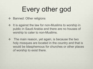 Every other god
 Banned: Other religions
 It is against the law for non-Muslims to worship in

public in Saudi Arabia and there are no houses of
worship to cater to non-Muslims.


The main reason, yet again, is because the two
holy mosques are located in the country and that is
would be blasphemous for churches or other places
of worship to exist there.

 