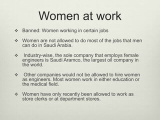 Women at work
 Banned: Women working in certain jobs
 Women are not allowed to do most of the jobs that men

can do in Saudi Arabia.


Industry-wise, the sole company that employs female
engineers is Saudi Aramco, the largest oil company in
the world.



Other companies would not be allowed to hire women
as engineers. Most women work in either education or
the medical field.

 Women have only recently been allowed to work as

store clerks or at department stores.

 