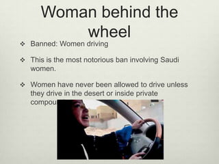 Woman behind the
wheel

 Banned: Women driving

 This is the most notorious ban involving Saudi

women.
 Women have never been allowed to drive unless

they drive in the desert or inside private
compounds.

 