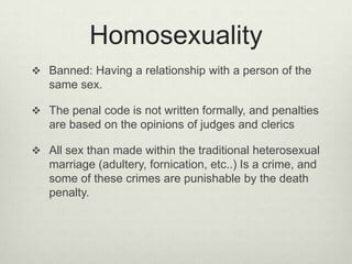 Homosexuality
 Banned: Having a relationship with a person of the

same sex.
 The penal code is not written formally, and penalties

are based on the opinions of judges and clerics
 All sex than made ​within the traditional heterosexual

marriage (adultery, fornication, etc..) Is a crime, and
some of these crimes are punishable by the death
penalty.

 