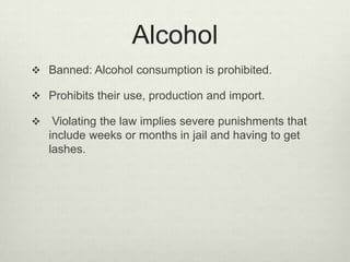 Alcohol
 Banned: Alcohol consumption is prohibited.
 Prohibits their use, production and import.


Violating the law implies severe punishments that
include weeks or months in jail and having to get
lashes.

 