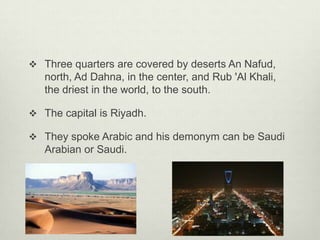  Three quarters are covered by deserts An Nafud,

north, Ad Dahna, in the center, and Rub 'Al Khali,
the driest in the world, to the south.
 The capital is Riyadh.
 They spoke Arabic and his demonym can be Saudi

Arabian or Saudi.

 