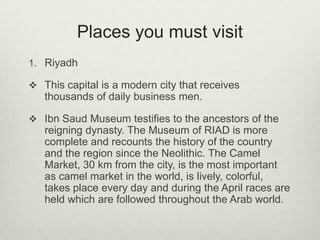 Places you must visit
1. Riyadh
 This capital is a modern city that receives

thousands of daily business men.
 Ibn Saud Museum testifies to the ancestors of the

reigning dynasty. The Museum of RIAD is more
complete and recounts the history of the country
and the region since the Neolithic. The Camel
Market, 30 km from the city, is the most important
as camel market in the world, is lively, colorful,
takes place every day and during the April races are
held which are followed throughout the Arab world.

 