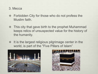 3. Mecca
 Forbidden City for those who do not profess the

Muslim faith.
 This city that gave birth to the prophet Muhammad

keeps relics of unsuspected value for the history of
the humanity.
 It is the largest religious pilgrimage center in the

world, is part of the "Five Pillars of Islam”

 