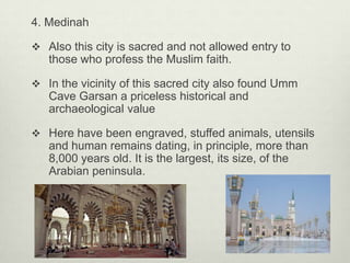 4. Medinah
 Also this city is sacred and not allowed entry to

those who profess the Muslim faith.
 In the vicinity of this sacred city also found Umm

Cave Garsan a priceless historical and
archaeological value
 Here have been engraved, stuffed animals, utensils

and human remains dating, in principle, more than
8,000 years old. It is the largest, its size, of the
Arabian peninsula.

 