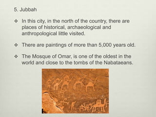 5. Jubbah
 In this city, in the north of the country, there are

places of historical, archaeological and
anthropological little visited.
 There are paintings of more than 5,000 years old.
 The Mosque of Omar, is one of the oldest in the

world and close to the tombs of the Nabataeans.

 