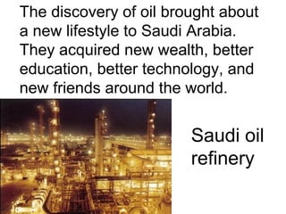 The discovery of oil brought about
a new lifestyle to Saudi Arabia.
They acquired new wealth, better
education, better technology, and
new friends around the world.

Saudi oil
refinery

 