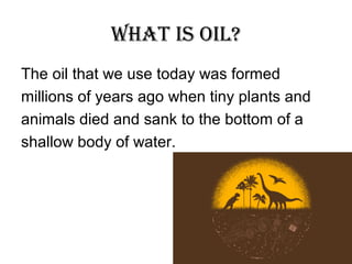 What is Oil?
The oil that we use today was formed
millions of years ago when tiny plants and
animals died and sank to the bottom of a
shallow body of water.

 