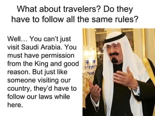 What about travelers? Do they
have to follow all the same rules?
Well… You can’t just
visit Saudi Arabia. You
must have permission
from the King and good
reason. But just like
someone visiting our
country, they’d have to
follow our laws while
here.

 