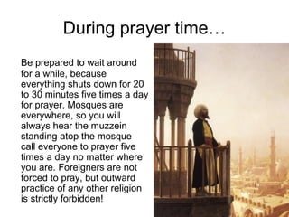 During prayer time…
Be prepared to wait around
for a while, because
everything shuts down for 20
to 30 minutes five times a day
for prayer. Mosques are
everywhere, so you will
always hear the muzzein
standing atop the mosque
call everyone to prayer five
times a day no matter where
you are. Foreigners are not
forced to pray, but outward
practice of any other religion
is strictly forbidden!

 