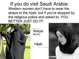 If you do visit Saudi Arabia:
Western women don’t have to wear the
abaya or the hijab, but if you’re stopped by
the religious police and asked to, YOU
BETTER JUST DO IT!
Abaya
(Burka)

Hijab

 