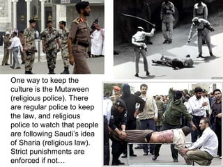 One way to keep the
culture is the Mutaween
(religious police). There
are regular police to keep
the law, and religious
police to watch that people
are following Saudi’s idea
of Sharia (religious law).
Strict punishments are
enforced if not…

 