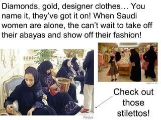Diamonds, gold, designer clothes… You
name it, they’ve got it on! When Saudi
women are alone, the can’t wait to take off
their abayas and show off their fashion!

Check out
those
stilettos!

 