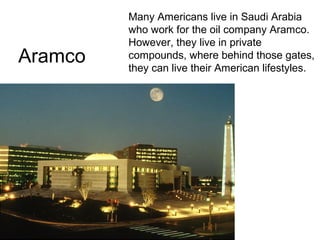 Aramco

Many Americans live in Saudi Arabia
who work for the oil company Aramco.
However, they live in private
compounds, where behind those gates,
they can live their American lifestyles.

 