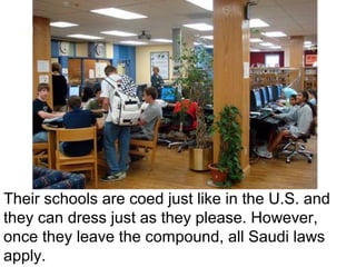 Their schools are coed just like in the U.S. and
they can dress just as they please. However,
once they leave the compound, all Saudi laws
apply.

 