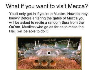 What if you want to visit Mecca?
You’ll only get in if you’re a Muslim. How do they
know? Before entering the gates of Mecca you
will be asked to recite a random Sura from the
Qu’ran. Muslims who go as far as to make the
Hajj, will be able to do it.

 