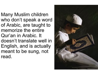 Many Muslim children
who don’t speak a word
of Arabic, are taught to
memorize the entire
Qur’an in Arabic. It
doesn’t translate well in
English, and is actually
meant to be sung, not
read.

 