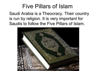 Five Pillars of Islam
Saudi Arabia is a Theocracy. Their country
is run by religion. It is very important for
Saudis to follow the Five Pillars of Islam.

 