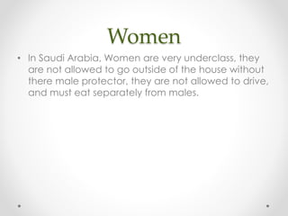Women
• In Saudi Arabia, Women are very underclass, they
are not allowed to go outside of the house without
there male protector, they are not allowed to drive,
and must eat separately from males.

 