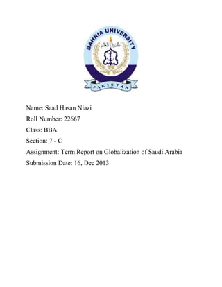 Name: Saad Hasan Niazi
Roll Number: 22667
Class: BBA
Section: 7 - C
Assignment: Term Report on Globalization of Saudi Arabia
Submission Date: 16, Dec 2013
 