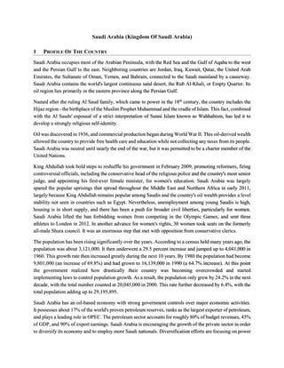 Saudi Arabia (Kingdom Of Saudi Arabia)
1 PROFILE OF THE COUNTRY
Saudi Arabia occupies most of the Arabian Peninsula, with the Red Sea and the Gulf of Aqaba to the west
and the Persian Gulf to the east. Neighboring countries are Jordan, Iraq, Kuwait, Qatar, the United Arab
Emirates, the Sultanate of Oman, Yemen, and Bahrain, connected to the Saudi mainland by a causeway.
Saudi Arabia contains the world's largest continuous sand desert, the Rub Al-Khali, or Empty Quarter. Its
oil region lies primarily in the eastern province along the Persian Gulf.
Named after the ruling Al Saud family, which came to power in the 18th
century, the country includes the
Hijaz region - the birthplace of the Muslim Prophet Muhammad and the cradle of Islam. This fact, combined
with the Al Sauds' espousal of a strict interpretation of Sunni Islam known as Wahhabism, has led it to
develop a strongly religious self-identity.
Oil was discovered in 1936, and commercial production began during World War II. This oil-derived wealth
allowed the country to provide free health care and education while not collecting any taxes from its people.
Saudi Arabia was neutral until nearly the end of the war, but it was permitted to be a charter member of the
United Nations.
King Abdullah took bold steps to reshuffle his government in February 2009, promoting reformers, firing
controversial officials, including the conservative head of the religious police and the country's most senior
judge, and appointing his first-ever female minister, for women's education. Saudi Arabia was largely
spared the popular uprisings that spread throughout the Middle East and Northern Africa in early 2011,
largely because King Abdullah remains popular among Saudis and the country's oil wealth provides a level
stability not seen in countries such as Egypt. Nevertheless, unemployment among young Saudis is high,
housing is in short supply, and there has been a push for broader civil liberties, particularly for women.
Saudi Arabia lifted the ban forbidding women from competing in the Olympic Games, and sent three
athletes to London in 2012. In another advance for women's rights, 30 women took seats on the formerly
all-male Shura council. It was an enormous step that met with opposition from conservative clerics.
The population has been rising significantly over the years. According to a census held many years ago, the
population was about 3,121,000. It then underwent a 29.5 percent increase and jumped up to 4,041,000 in
1960. This growth rate then increased greatly during the next 10 years. By 1980 the population had become
9,801,000 (an increase of 69.8%) and had grown to 16,139,000 in 1990 (a 64.7% increase). At this point
the government realized how drastically their country was becoming overcrowded and started
implementing laws to control population growth. As a result, the population only grew by 24.2% in the next
decade, with the total number counted at 20,045,000 in 2000. This rate further decreased by 6.4%, with the
total population adding up to 29,195,895.
Saudi Arabia has an oil-based economy with strong government controls over major economic activities.
It possesses about 17% of the world's proven petroleum reserves, ranks as the largest exporter of petroleum,
and plays a leading role in OPEC. The petroleum sector accounts for roughly 80% of budget revenues, 45%
of GDP, and 90% of export earnings. Saudi Arabia is encouraging the growth of the private sector in order
to diversify its economy and to employ more Saudi nationals. Diversification efforts are focusing on power
 