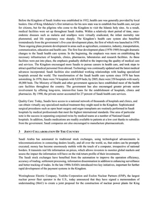 Before the Kingdom of Saudi Arabia was established in 1932, health care was generally provided by local
healers. One of King Abdulaziz’s first initiatives for his new state was to establish free health care, not just
for citizens, but for the pilgrims who come to the Kingdom to visit the Islamic holy sites. As a result,
medical facilities were set up throughout Saudi Arabia. Within a relatively short period of time, once-
endemic diseases such as malaria and smallpox were virtually eradicated, the infant mortality rate
plummeted, and life expectancy rose sharply. The Kingdom’s health care system also benefited
tremendously from the government’s five-year development plans, the first of which was launched in 1970.
These ongoing plans promote development in areas such as agriculture, commerce, industry, transportation,
communication, education and health care. The first four development plans (1970-1989) brought dramatic
changes to the Saudi health care system. In the beginning, the emphasis was more on establishing the
necessary infrastructure of hospitals, clinics, pharmacies, laboratories and research facilities. As these
facilities were put into place, the emphasis gradually shifted to the improving the quality of medical care
and services. The Kingdom encouraged more Saudis to pursue careers in health care, and took steps to
attract qualified medical personnel from abroad. Technology was continually updated and the latest medical
advances incorporated. Saudi facilities also established working relationships with leading specialized
hospitals around the world. The transformation of the Saudi health care system since 1970 has been
astonishing. In 1970, there were 74 hospitals with 9,039 beds; by 2005, there were 350 hospitals with nearly
48,000 beds. The Ministry of Health and other government agencies have established most of the health
care facilities throughout the country. The government has also encouraged greater private sector
involvement by offering long-term, interest-free loans for the establishment of hospitals, clinics and
pharmacies. By 1990, the private sector accounted for 27 percent of Saudi health care services.
Quality Care: Today, Saudis have access to a national network of thousands of hospitals and clinics, and
can obtain virtually any specialized medical treatment they might need in the Kingdom. Sophisticated
surgical procedures such as open heart surgery and organ transplants are routinely performed in Saudi
hospitals by medical professionals that meet the highest international standards. One area of particular
note is the success in separating conjoined twins by medical teams at a number of National Guard
hospitals. In addition, Saudis medications are readily available to patients at a low cost thanks to subsidies
from the government. Saudi companies are also encouraged to manufacture pharmaceuticals.
3 JOINT COLLABORATION OF THE COUNTRY
Saudi Arabia has automated its traditional stock exchanges, using technological advancements in
telecommunications in connecting dealers locally, and all over the world, so, that orders can be promptly
executed; money has become enormously mobile with the touch of a computer, irrespective of national
borders. It transmits real life information on prices, which allows investors to monitor global markets and
assess the impact the information will have on the risk/return profile of their investments.
The Saudi stock exchanges have benefited from the automation to improve the operation efficiency,
accuracy of trading, settlement processing, information dissemination in addition to enhancing surveillance
and better tracking of trades. In the late 1980s SAMA introduced two key initiatives, important for further
rapid development of the payment systems in the Kingdom.
Westinghouse Electric Company, Toshiba Corporation and Exelon Nuclear Partners (ENP), the largest
nuclear power fleet operator in the U.S., today announced that they have signed a memorandum of
understanding (MoU) to create a joint proposal for the construction of nuclear power plants for King
 