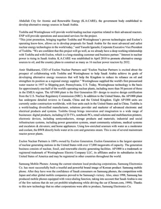 Abdullah City for Atomic and Renewable Energy (K.A.CARE), the government body established to
develop alternative energy sources in Saudi Arabia.
Toshiba and Westinghouse will provide world-leading nuclear expertise related to their advanced reactors.
ENP will provide operations and associated services for the project.
“This joint promotion, bringing together Toshiba and Westinghouse’s proven technologies and Exelon’s
operating know-how, allows us to develop proposals for Saudi Arabia for the most advanced and safest
nuclear energy technologies in the world today,” said Yasushi Igarashi, Corporate Executive Vice President
of Toshiba. “We are confident that this project will go well, as we already have a deep working relationship
with Toshiba and with Exelon, which is a long-standing customer and business partner.” Interest in nuclear
power is rising in Saudi Arabia. K.A.CARE was established in April 2010 to promote alternative energy
sources to oil, and the country plans to construct as many as 16 nuclear power reactors by 2032.
Amir Shahkarami, CEO of Exelon Nuclear Partners said “Exelon Nuclear Partners is excited about the
prospect of collaborating with Toshiba and Westinghouse to help Saudi Arabia achieve its goals of
developing alternative energy resources that will help the Kingdom to reduce its reliance on oil and
strengthen its position as a regional energy supplier.” Westinghouse supplied the world's first pressurized
water reactor in 1957 in Shipping port, Pennsylvania, U.S. Today, Westinghouse technology is the basis
for approximately one-half of the world's operating nuclear plants, including more than 50 percent of those
in the EMEA region. The AP1000 plant is the first Generation III+ design to receive design certification
from the U.S. Nuclear Regulatory Commission (NRC). In addition to the United States, the AP1000 plant
has undergone detailed reviews in Canada, China and the United Kingdom. Eight AP1000 units are
currently under construction worldwide, with four units each in the United States and in China. Toshiba is
a world-leading diversified manufacturer, solutions provider and marketer of advanced electronic and
electrical products and systems. Toshiba Group brings innovation and imagination to a wide range of
businesses: digital products, including LCD TVs, notebook PCs, retail solutions and multifunction printers;
electronic devices, including semiconductors, storage products and materials; industrial and social
infrastructure systems, including power generation systems, smart community solutions, medical systems
and escalators & elevators; and home appliances. Using low-enriched uranium with water as a moderator
and coolant, the BWR directly boils water at its core and generates steam. This is one of several mainstream
reactor power plants.
Exelon Nuclear Partners is 100% owned by Exelon Generation. Exelon Generation is the largest operator
of nuclear generating stations in the United States with over 17,000 megawatts of capacity. The generation
business consists of nuclear, fossil, and renewable electric generating facilities. AP1000 is a trademark or
registered trademark of Westinghouse Electric Company LLC, its affiliates and/or its subsidiaries in the
United States of America and may be registered in other countries throughout the world.
Samsung Mobile Phones: Among the current nineteen local producing corporations, Samsung Electronics
Co. has most successfully built a trustful and powerful brand image of Korean product: Samsung mobile
phone. After they have won the confidence of Saudi consumers on Samsung phones, the competition with
Japan and other global mobile companies proved to be Samsung's victory. Also, since 1998, Samsung has
produced mobile phones equipped with voice-dialing function, taking into account that Saudi Arabia is one
of the few nations that do not yet prohibit telephoning while driving the car (Chosun.com, 1998). Thanks
to this new technology that no other corporations were able to produce, Samsung Electronics Co.
 