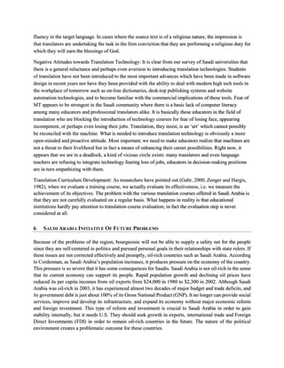 fluency in the target language. In cases where the source text is of a religious nature, the impression is
that translators are undertaking the task in the firm conviction that they are performing a religious duty for
which they will earn the blessings of God.
Negative Attitudes towards Translation Technology: It is clear from our survey of Saudi universities that
there is a general reluctance and perhaps even aversion to introducing translation technologies. Students
of translation have not been introduced to the most important advances which have been made in software
design in recent years nor have they been provided with the ability to deal with modern high tech tools in
the workplace of tomorrow such as on-line dictionaries, desk-top publishing systems and website
automation technologies, and to become familiar with the commercial implications of these tools. Fear of
MT appears to be strongest in the Saudi community where there is a basic lack of computer literacy
among many educators and professional translators alike. It is basically these educators in the field of
translation who are blocking the introduction of technology courses for fear of losing face, appearing
incompetent, or perhaps even losing their jobs. Translation, they insist, is an ‘art’ which cannot possibly
be reconciled with the machine. What is needed to introduce translation technology is obviously a more
open-minded and proactive attitude. Most important, we need to make educators realize that machines are
not a threat to their livelihood but in fact a means of enhancing their career possibilities. Right now, it
appears that we are in a deadlock, a kind of vicious circle exists: many translators and even language
teachers are refusing to integrate technology fearing loss of jobs, educators in decision-making positions
are in turn empathizing with them.
Translation Curriculum Development: As researchers have pointed out (Gabr, 2000; Zenger and Hargis,
1982), when we evaluate a training course, we actually evaluate its effectiveness, i.e. we measure the
achievement of its objectives. The problem with the various translation courses offered in Saudi Arabia is
that they are not carefully evaluated on a regular basis. What happens in reality is that educational
institutions hardly pay attention to translation course evaluation; in fact the evaluation step is never
considered at all.
6 SAUDI ARABIA INITIATIVE OF FUTURE PROBLEMS
Because of the problems of the region, bourgeoisie will not be able to supply a safety net for the people
since they are self-centered in politics and pursued personal goals in their relationships with state rulers. If
these issues are not corrected effectively and promptly, oil-rich countries such as Saudi Arabia. According
to Cordesman, as Saudi Arabia’s population increases, it produces pressure on the economy of the country.
This pressure is so severe that it has some consequences for Saudis. Saudi Arabia is not oil-rich in the sense
that its current economy can support its people. Rapid population growth and declining oil prices have
reduced its per capita incomes from oil exports from $24,000 in 1980 to $2,300 in 2002. Although Saudi
Arabia was oil-rich in 2003, it has experienced almost two decades of major budget and trade deficits, and
its government debt is just about 100% of its Gross National Product (GNP). It no longer can provide social
services, improve and develop its infrastructure, and expand its economy without major economic reform
and foreign investment. This type of reform and investment is crucial to Saudi Arabia in order to gain
stability internally, but it needs U.S. They should seek growth in exports, international trade and Foreign
Direct Investments (FDI) in order to remain oil-rich countries in the future. The nature of the political
environment creates a problematic outcome for these countries.
 
