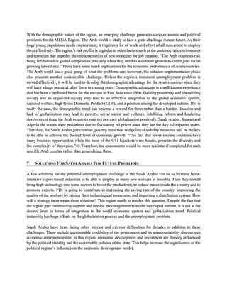With the demographic nature of the region, an emerging challenge generates socio-economic and political
problems for the MENA Region. The Arab world is likely to face a great challenge in near future. As their
huge young population needs employment, it requires a lot of work and effort of all concerned to employ
them effectively. The region’s risk profile is high due to other factors such as the undemocratic environment
and terrorism that impedes the implementation of new strategies for job creation. “The Arab countries risk
being left behind in global competition precisely when they need to accelerate growth to create jobs for its
growing labor force.” These have some harsh implications for the economic performance of Arab countries.
The Arab world has a good grasp of what the problems are; however, the solution implementation phase
also presents another considerable challenge. Unless the region’s imminent unemployment problem is
solved effectively, it will be hard to develop the demographic advantage for the Arab countries since they
will have a huge potential labor force in coming years. Demographic advantage is a well-known experience
that has been a profound factor for the success in East Asia since 1960. Gaining prosperity and liberalizing
society and an organized society may lead to an effective integration to the global economic system,
national welfare, high Gross Domestic Product (GDP), and a position among the developed nations. If it is
really the case, the demographic trend can become a reward for them rather than a burden. Inaction and
lack of globalization may lead to poverty, social unrest and violence, inhibiting reform and hindering
development since the Arab countries may not perceive globalization positively. Saudi Arabia, Kuwait and
Algeria the wages were precarious due to fluctuating oil prices since they are the key oil exporter states.
Therefore, for Saudi Arabia job creation, poverty reduction and political stability measures will be the key
to be able to achieve the desired level of economic growth. “The fact that lower-income countries have
many business opportunities while the most of the 9/11 hijackers were Saudis, presents the diversity and
the complexity of the region.”45 Therefore, the assessments would be more realistic if completed for each
specific Arab country rather than generalizing them.
7 SOLUTIONS FOR SAUDI ARABIA FOR FUTURE PROBLEMS
A few solutions for the potential unemployment challenge in the Saudi Arabia can be to increase labor-
intensive export-based industries to be able to employ as many new workers as possible. Then they should
bring high technology into some sectors to boost the productivity to reduce prices inside the country and to
promote exports. FDI is going to contribute to increasing the saving rate of the country, improving the
quality of the workers by raising their technological awareness, and importing a distribution system. How
will a strategy incorporate these solutions? This region needs to resolve this question. Despite the fact that
the region gets constructive support and needed encouragement from the developed nations, it is not at the
desired level in terms of integration to the world economic system and globalization trend. Political
instability has huge effects on the globalization process and the unemployment problem.
Saudi Arabia have been facing other interior and exterior difficulties for decades in addition to these
challenges. These include questionable credibility of the government and its unaccountability discourages
economic entrepreneurship. In this region, economic development and investment are directly influenced
by the political stability and the sustainable policies of the state. This helps increase the significance of the
political regime’s influence on the economic development model.
 