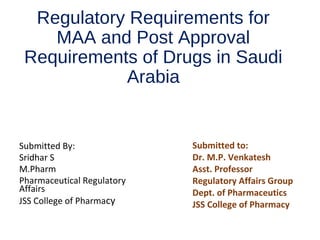 Regulatory Requirements for
MAA and Post Approval
Requirements of Drugs in Saudi
Arabia
Submitted By:
Sridhar S
M.Pharm
Pharmaceutical Regulatory
Affairs
JSS College of Pharmacy
Submitted to:
Dr. M.P. Venkatesh
Asst. Professor
Regulatory Affairs Group
Dept. of Pharmaceutics
JSS College of Pharmacy
 
