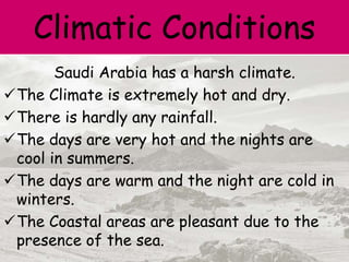 Climatic Conditions
Saudi Arabia has a harsh climate.
The Climate is extremely hot and dry.
There is hardly any rainfall.
The days are very hot and the nights are
cool in summers.
The days are warm and the night are cold in
winters.
The Coastal areas are pleasant due to the
presence of the sea.
 